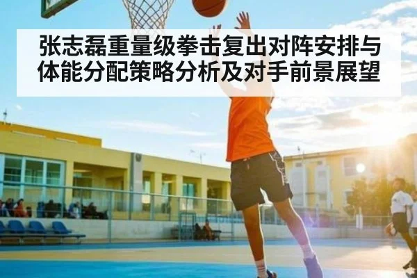 张志磊重量级拳击复出对阵安排与体能分配策略分析及对手前景展望（kaiyun）