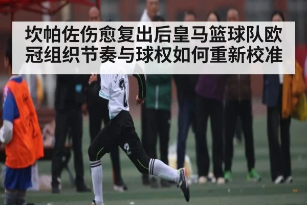 坎帕佐伤愈复出后皇马篮球队欧冠组织节奏与球权如何重新校准 | kaiyun