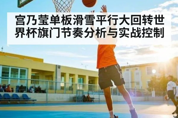 宫乃莹单板滑雪平行大回转世界杯旗门节奏分析与实战控制 | kaiyun